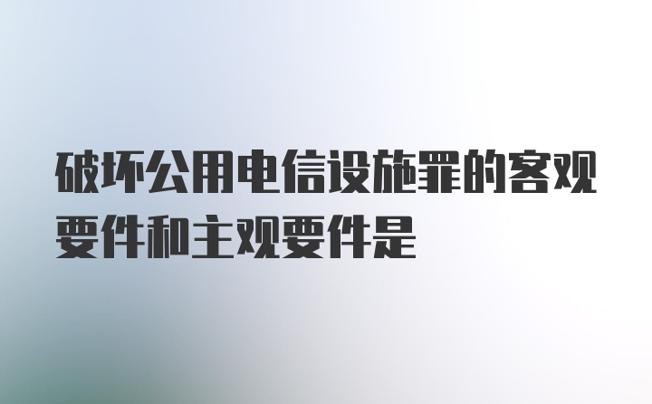 破坏公用电信设施罪的客观要件和主观要件是