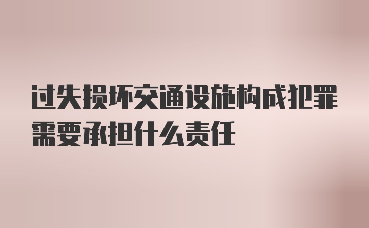 过失损坏交通设施构成犯罪需要承担什么责任