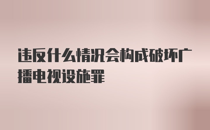 违反什么情况会构成破坏广播电视设施罪