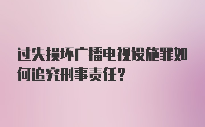 过失损坏广播电视设施罪如何追究刑事责任？