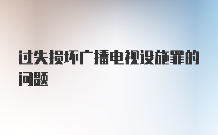 过失损坏广播电视设施罪的问题