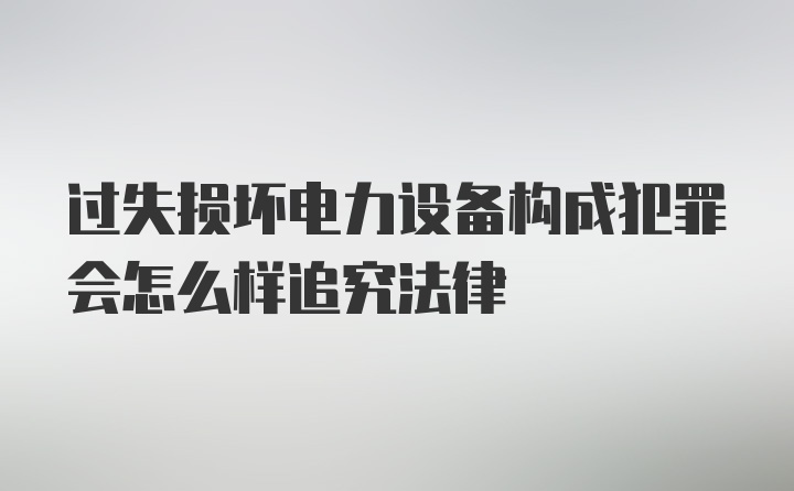 过失损坏电力设备构成犯罪会怎么样追究法律