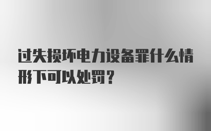 过失损坏电力设备罪什么情形下可以处罚？