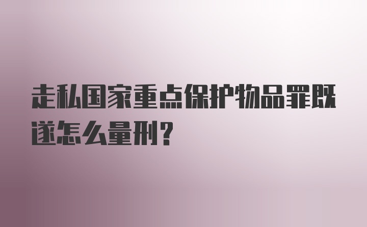 走私国家重点保护物品罪既遂怎么量刑？