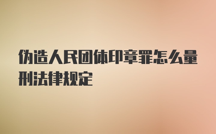 伪造人民团体印章罪怎么量刑法律规定