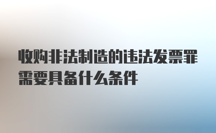 收购非法制造的违法发票罪需要具备什么条件