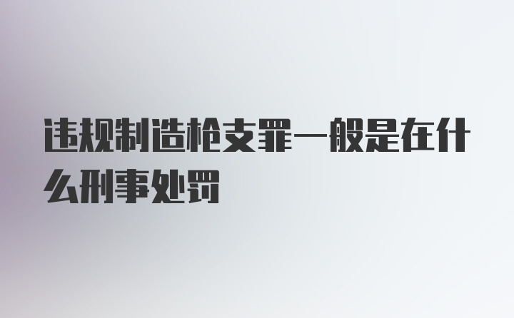 违规制造枪支罪一般是在什么刑事处罚