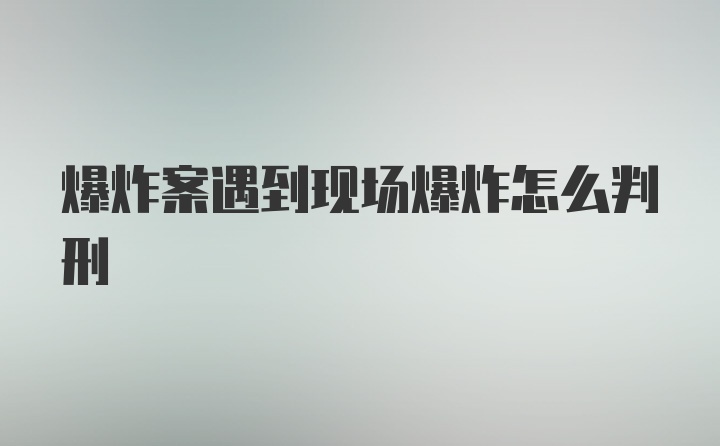 爆炸案遇到现场爆炸怎么判刑