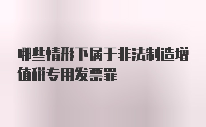 哪些情形下属于非法制造增值税专用发票罪