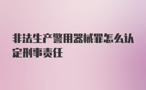 非法生产警用器械罪怎么认定刑事责任