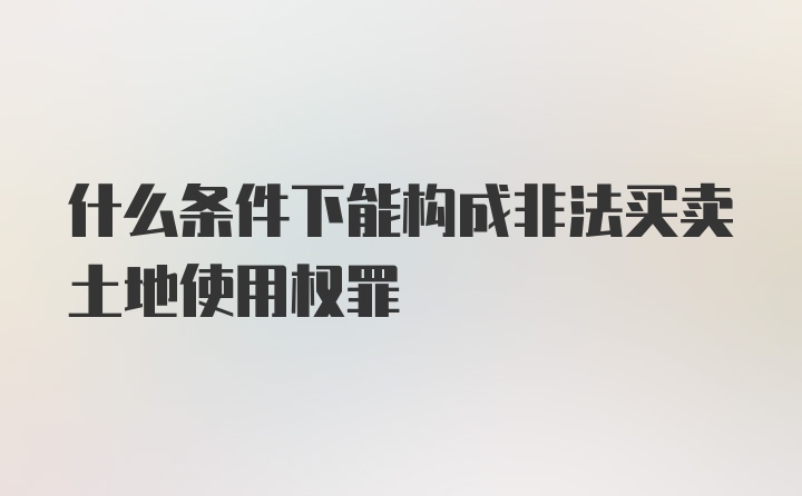 什么条件下能构成非法买卖土地使用权罪