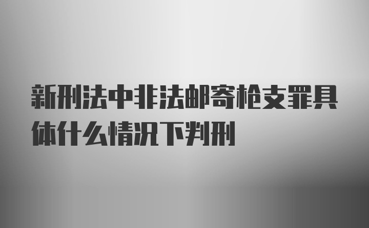 新刑法中非法邮寄枪支罪具体什么情况下判刑