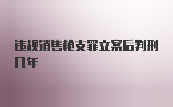 违规销售枪支罪立案后判刑几年