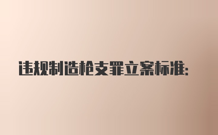 违规制造枪支罪立案标准: