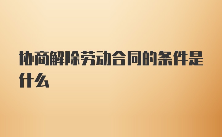 协商解除劳动合同的条件是什么