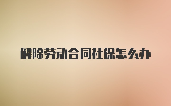 解除劳动合同社保怎么办