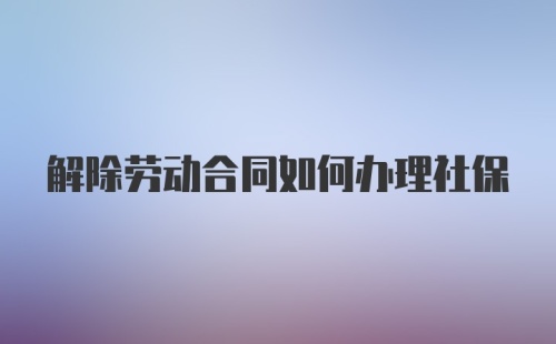 解除劳动合同如何办理社保