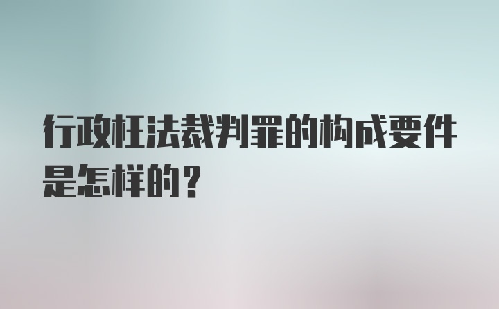 行政枉法裁判罪的构成要件是怎样的?