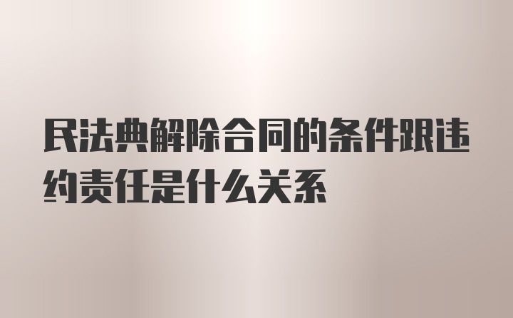 民法典解除合同的条件跟违约责任是什么关系