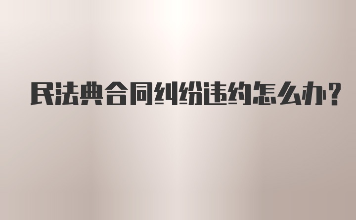 民法典合同纠纷违约怎么办？