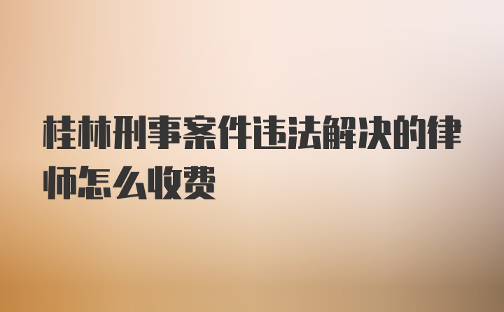 桂林刑事案件违法解决的律师怎么收费