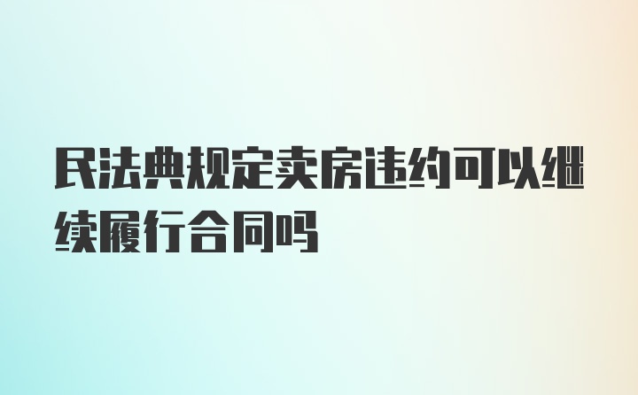 民法典规定卖房违约可以继续履行合同吗