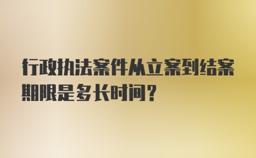 行政执法案件从立案到结案期限是多长时间?