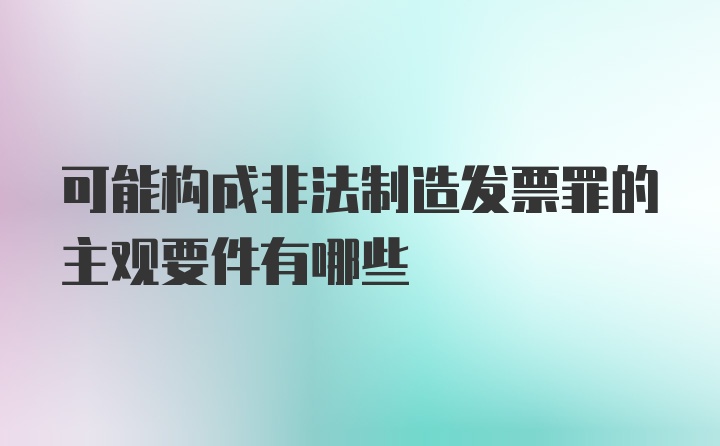 可能构成非法制造发票罪的主观要件有哪些