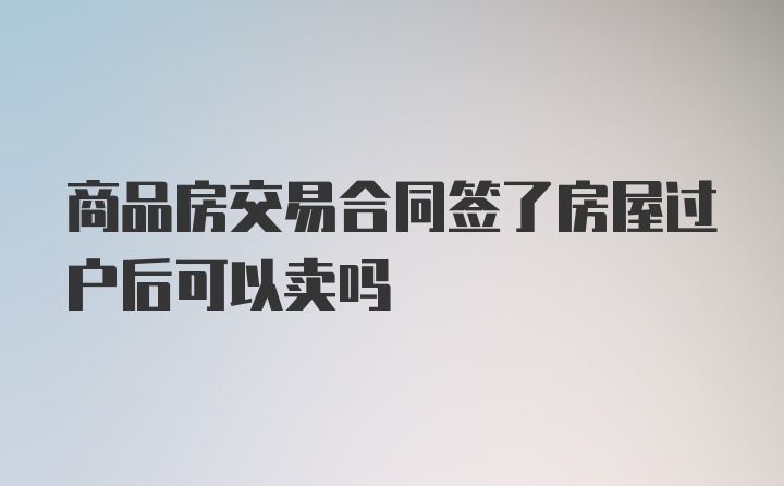 商品房交易合同签了房屋过户后可以卖吗