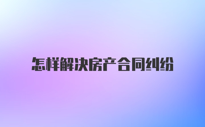 怎样解决房产合同纠纷