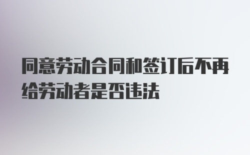 同意劳动合同和签订后不再给劳动者是否违法