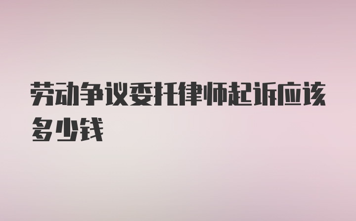 劳动争议委托律师起诉应该多少钱