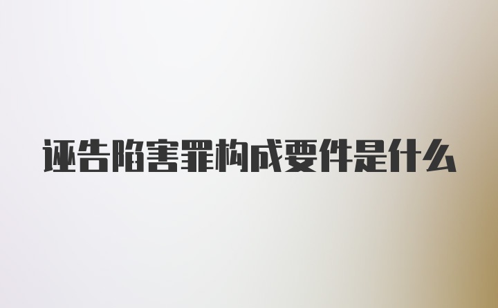 诬告陷害罪构成要件是什么