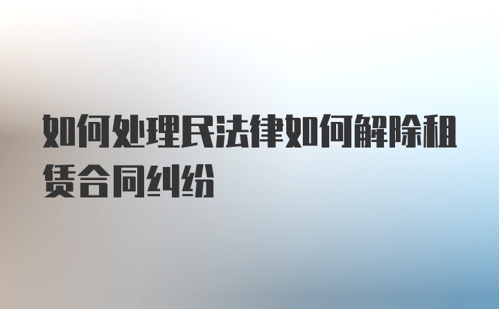 如何处理民法律如何解除租赁合同纠纷