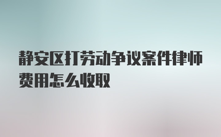 静安区打劳动争议案件律师费用怎么收取