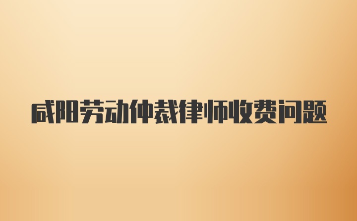 咸阳劳动仲裁律师收费问题