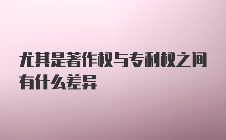 尤其是著作权与专利权之间有什么差异