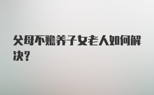 父母不赡养子女老人如何解决？