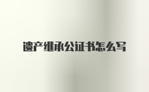 遗产继承公证书怎么写