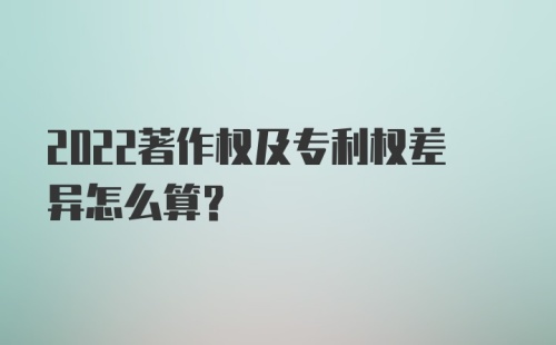 2022著作权及专利权差异怎么算？