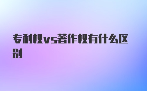 专利权vs著作权有什么区别