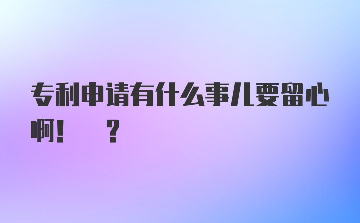 专利申请有什么事儿要留心啊! ?