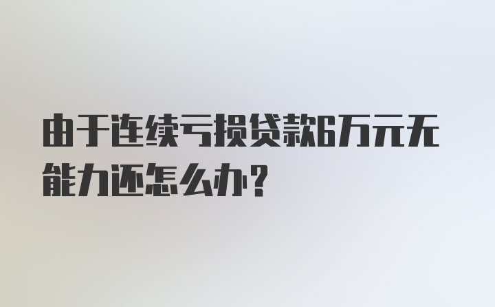 由于连续亏损贷款6万元无能力还怎么办?