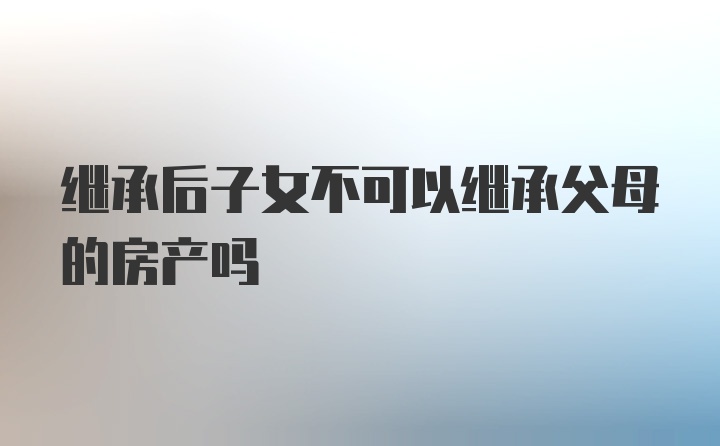 继承后子女不可以继承父母的房产吗