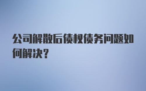 公司解散后债权债务问题如何解决？