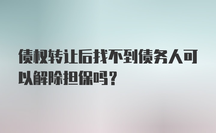 债权转让后找不到债务人可以解除担保吗？