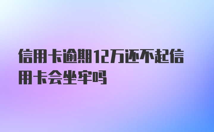 信用卡逾期12万还不起信用卡会坐牢吗