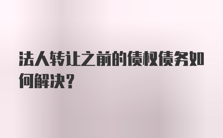 法人转让之前的债权债务如何解决？