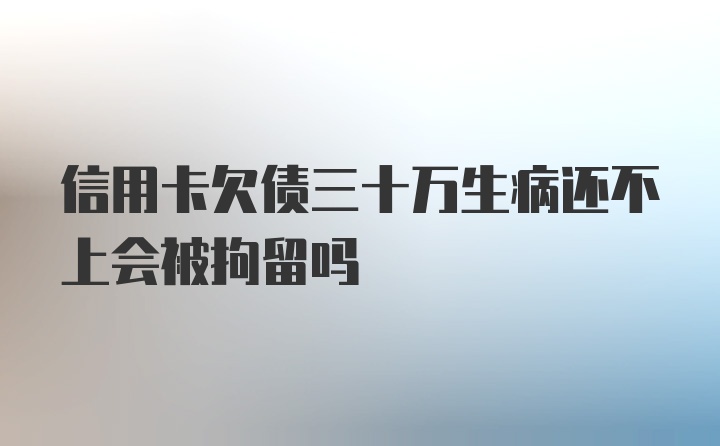 信用卡欠债三十万生病还不上会被拘留吗