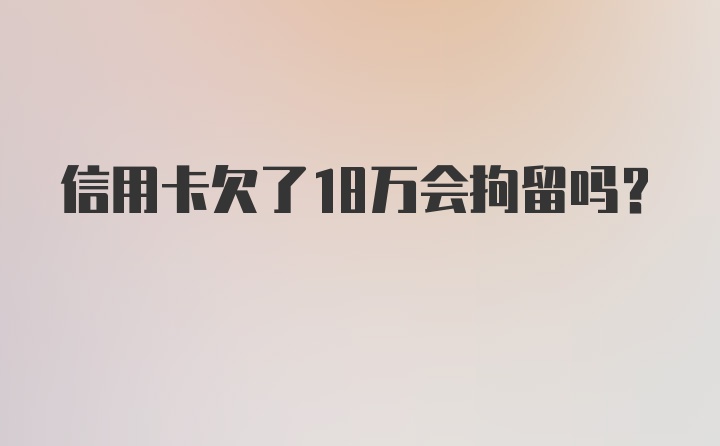 信用卡欠了18万会拘留吗？